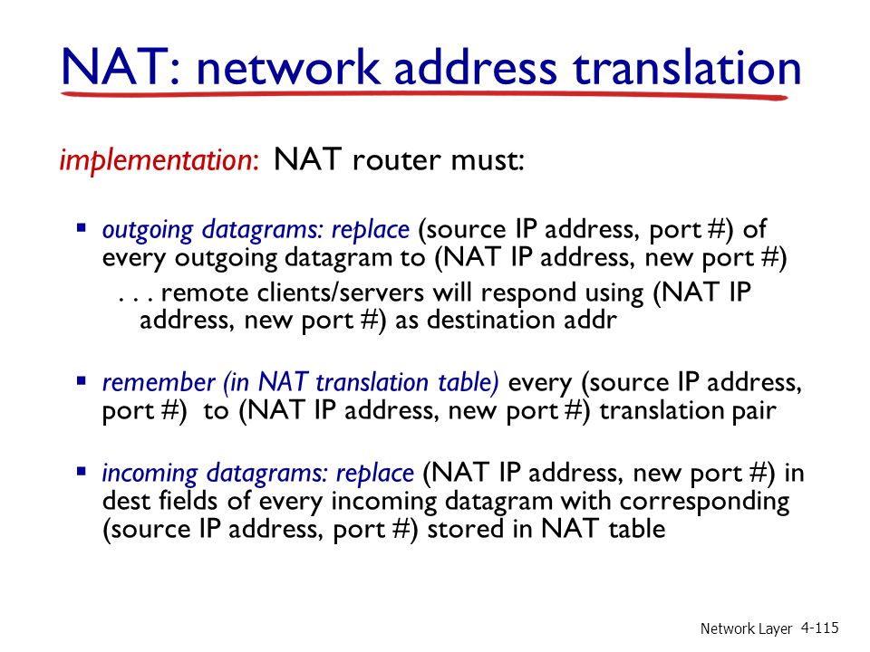 Network Layer implementation: NAT router must:  outgoing datagrams: replace (source IP address, port #) of every outgoing datagram to (NAT IP address, new port #)...
