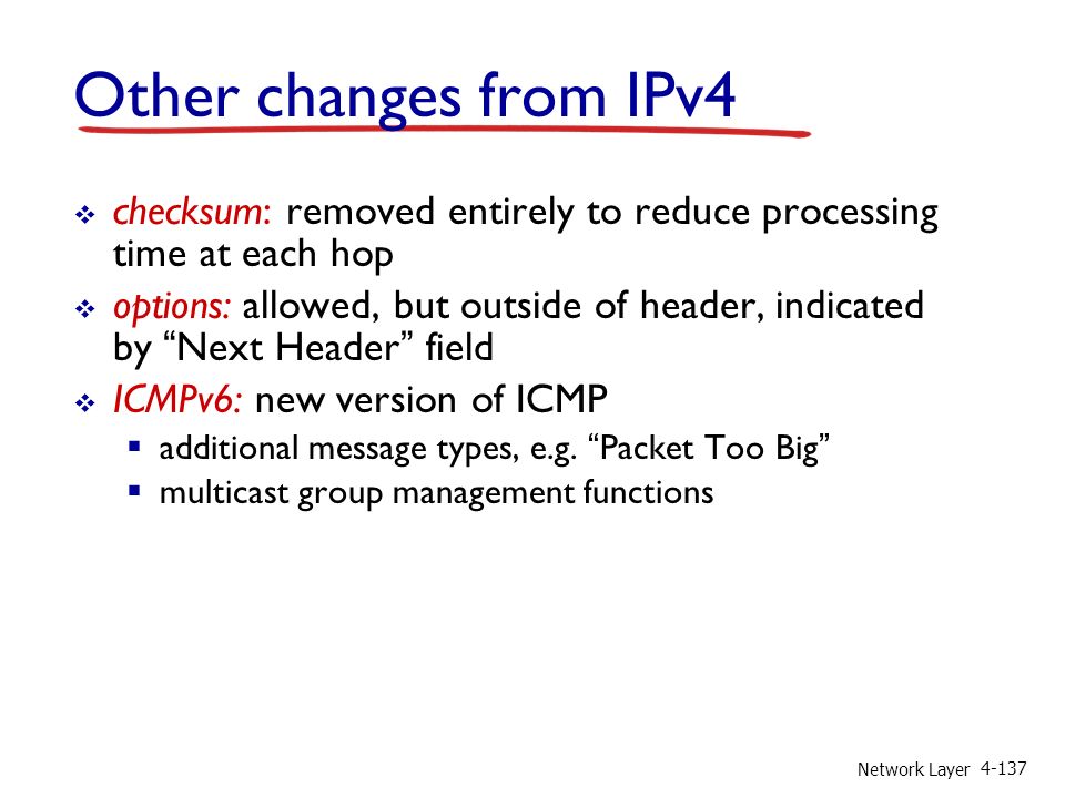 Network Layer Other changes from IPv4  checksum: removed entirely to reduce processing time at each hop  options: allowed, but outside of header, indicated by Next Header field  ICMPv6: new version of ICMP  additional message types, e.g.