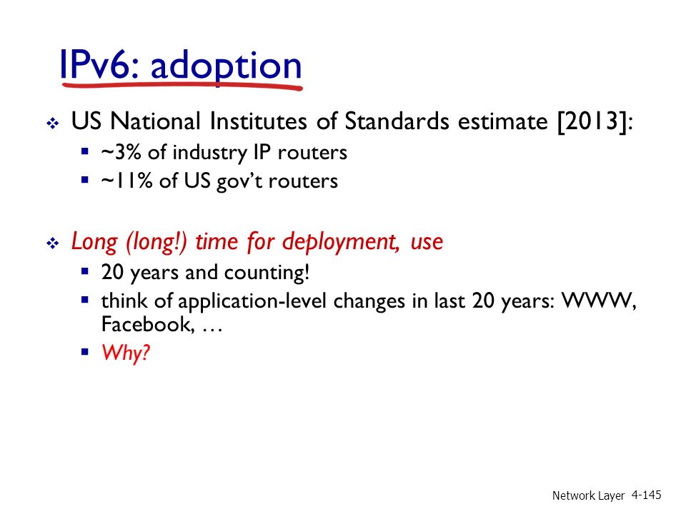 Network Layer IPv6: adoption  US National Institutes of Standards estimate [2013]:  ~3% of industry IP routers  ~11% of US gov’t routers  Long (long!) time for deployment, use  20 years and counting.