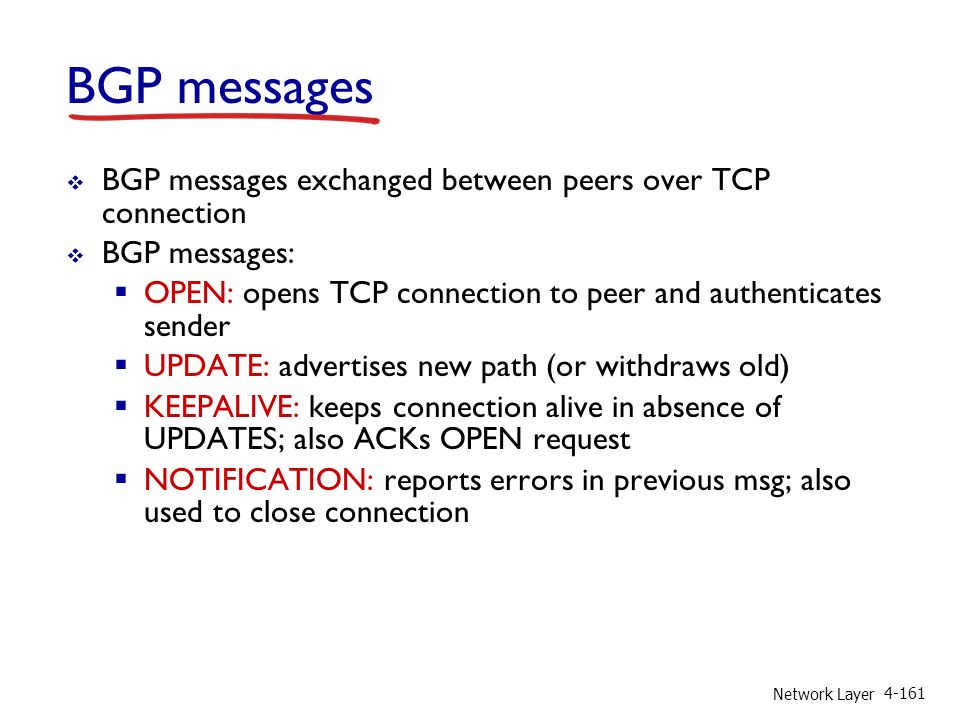 Network Layer BGP messages  BGP messages exchanged between peers over TCP connection  BGP messages:  OPEN: opens TCP connection to peer and authenticates sender  UPDATE: advertises new path (or withdraws old)  KEEPALIVE: keeps connection alive in absence of UPDATES; also ACKs OPEN request  NOTIFICATION: reports errors in previous msg; also used to close connection