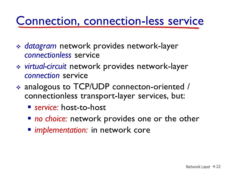 Network Layer 4-22 Connection, connection-less service  datagram network provides network-layer connectionless service  virtual-circuit network provides network-layer connection service  analogous to TCP/UDP connecton-oriented / connectionless transport-layer services, but:  service: host-to-host  no choice: network provides one or the other  implementation: in network core