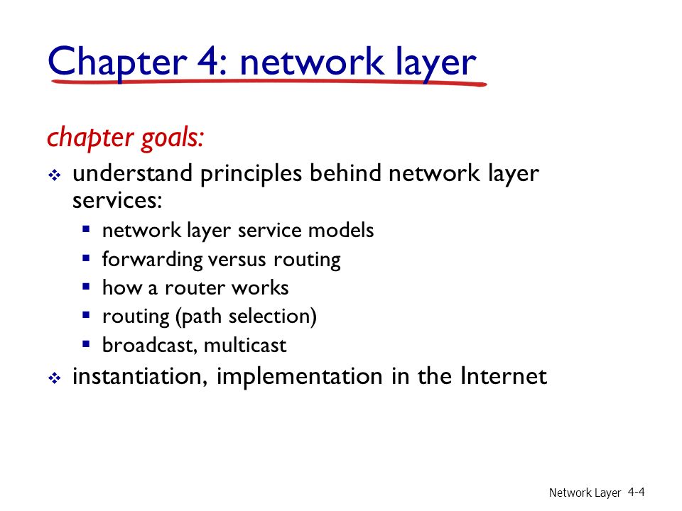 Network Layer 4-4 Chapter 4: network layer chapter goals:  understand principles behind network layer services:  network layer service models  forwarding versus routing  how a router works  routing (path selection)  broadcast, multicast  instantiation, implementation in the Internet
