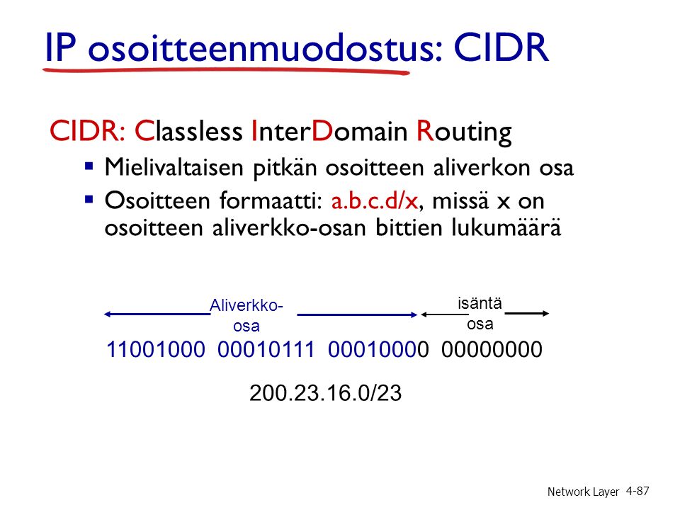 Network Layer 4-87 IP osoitteenmuodostus: CIDR CIDR: Classless InterDomain Routing  Mielivaltaisen pitkän osoitteen aliverkon osa  Osoitteen formaatti: a.b.c.d/x, missä x on osoitteen aliverkko-osan bittien lukumäärä Aliverkko- osa isäntä osa /23