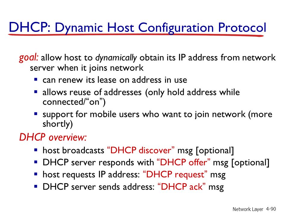 Network Layer 4-90 DHCP: Dynamic Host Configuration Protocol goal: allow host to dynamically obtain its IP address from network server when it joins network  can renew its lease on address in use  allows reuse of addresses (only hold address while connected/ on )  support for mobile users who want to join network (more shortly) DHCP overview:  host broadcasts DHCP discover msg [optional]  DHCP server responds with DHCP offer msg [optional]  host requests IP address: DHCP request msg  DHCP server sends address: DHCP ack msg