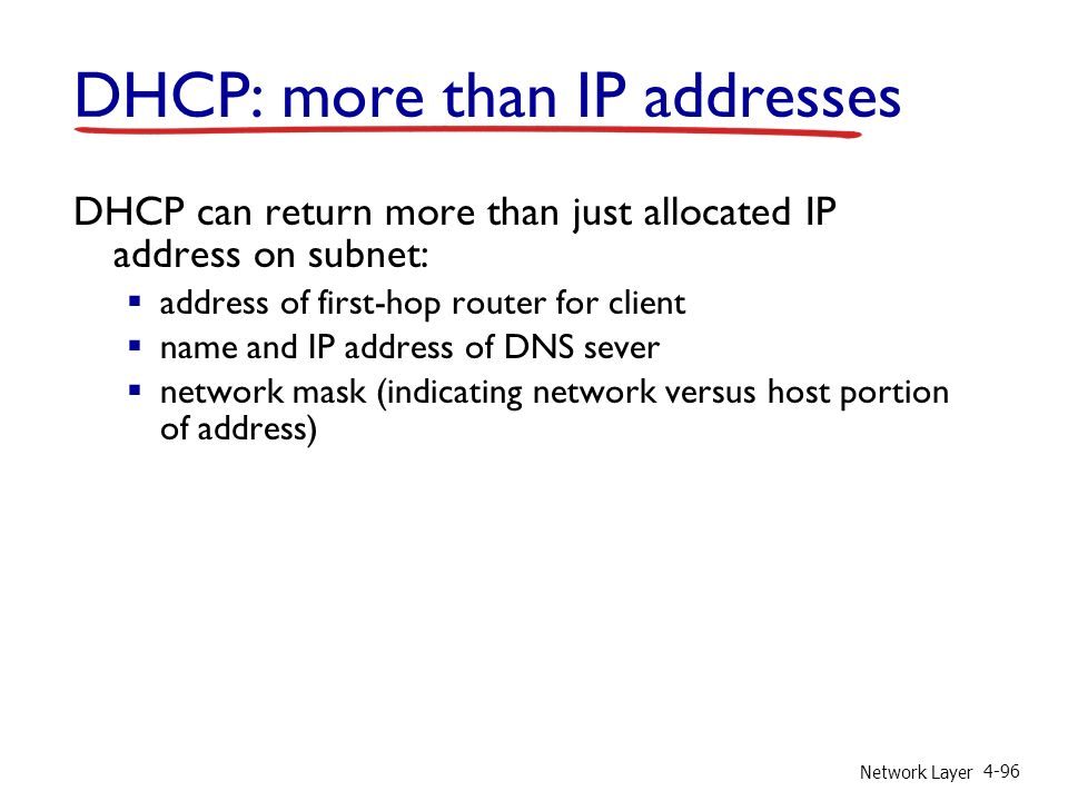 Network Layer 4-96 DHCP: more than IP addresses DHCP can return more than just allocated IP address on subnet:  address of first-hop router for client  name and IP address of DNS sever  network mask (indicating network versus host portion of address)