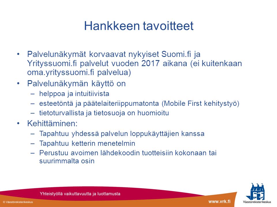 Hankkeen tavoitteet Palvelunäkymät korvaavat nykyiset Suomi.fi ja Yrityssuomi.fi palvelut vuoden 2017 aikana (ei kuitenkaan oma.yrityssuomi.fi palvelua) Palvelunäkymän käyttö on –helppoa ja intuitiivista –esteetöntä ja päätelaiteriippumatonta (Mobile First kehitystyö) –tietoturvallista ja tietosuoja on huomioitu Kehittäminen: –Tapahtuu yhdessä palvelun loppukäyttäjien kanssa –Tapahtuu ketterin menetelmin –Perustuu avoimen lähdekoodin tuotteisiin kokonaan tai suurimmalta osin