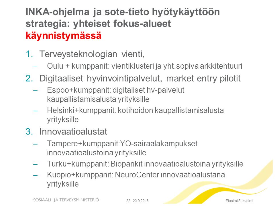 Etunimi Sukunimi INKA-ohjelma ja sote-tieto hyötykäyttöön strategia: yhteiset fokus-alueet käynnistymässä 1.Terveysteknologian vienti,  Oulu + kumppanit: vientiklusteri ja yht.sopiva arkkitehtuuri 2.Digitaaliset hyvinvointipalvelut, market entry pilotit –Espoo+kumppanit: digitaliset hv-palvelut kaupallistamisalusta yrityksille –Helsinki+kumppanit: kotihoidon kaupallistamisalusta yrityksille 3.Innovaatioalustat –Tampere+kumppanit:YO-sairaalakampukset innovaatioalustoina yrityksille –Turku+kumppanit: Biopankit innovaatioalustoina yrityksille –Kuopio+kumppanit: NeuroCenter innovaatioalustana yrityksille