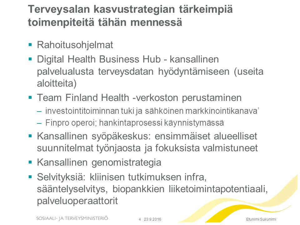 Etunimi Sukunimi Terveysalan kasvustrategian tärkeimpiä toimenpiteitä tähän mennessä  Rahoitusohjelmat  Digital Health Business Hub - kansallinen palvelualusta terveysdatan hyödyntämiseen (useita aloitteita)  Team Finland Health -verkoston perustaminen –investointitoiminnan tuki ja sähköinen markkinointikanava’ –Finpro operoi; hankintaprosessi käynnistymässä  Kansallinen syöpäkeskus: ensimmäiset alueelliset suunnitelmat työnjaosta ja fokuksista valmistuneet  Kansallinen genomistrategia  Selvityksiä: kliinisen tutkimuksen infra, sääntelyselvitys, biopankkien liiketoimintapotentiaali, palveluoperaattorit