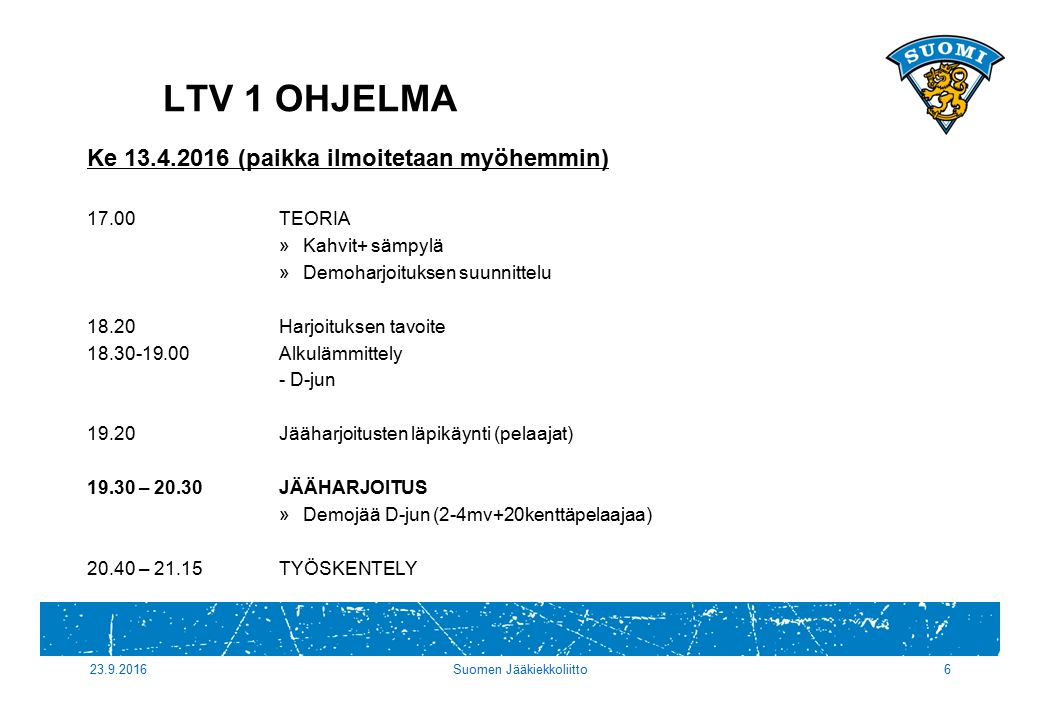 Suomen Jääkiekkoliitto6 Ke (paikka ilmoitetaan myöhemmin) 17.00TEORIA »Kahvit+ sämpylä »Demoharjoituksen suunnittelu 18.20Harjoituksen tavoite Alkulämmittely - D-jun Jääharjoitusten läpikäynti (pelaajat) – 20.30JÄÄHARJOITUS »Demojää D-jun (2-4mv+20kenttäpelaajaa) – TYÖSKENTELY LTV 1 OHJELMA
