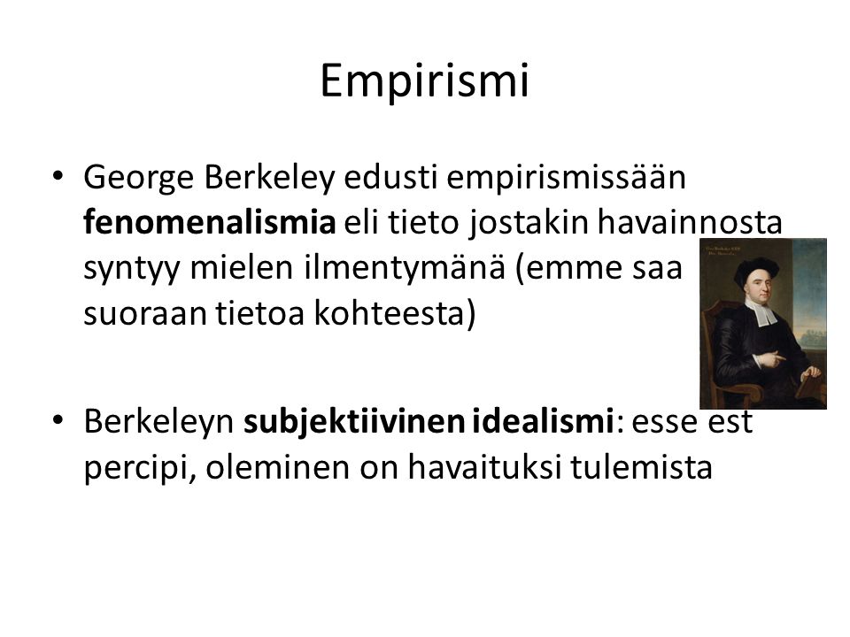 Empirismi George Berkeley edusti empirismissään fenomenalismia eli tieto jostakin havainnosta syntyy mielen ilmentymänä (emme saa suoraan tietoa kohteesta) Berkeleyn subjektiivinen idealismi: esse est percipi, oleminen on havaituksi tulemista