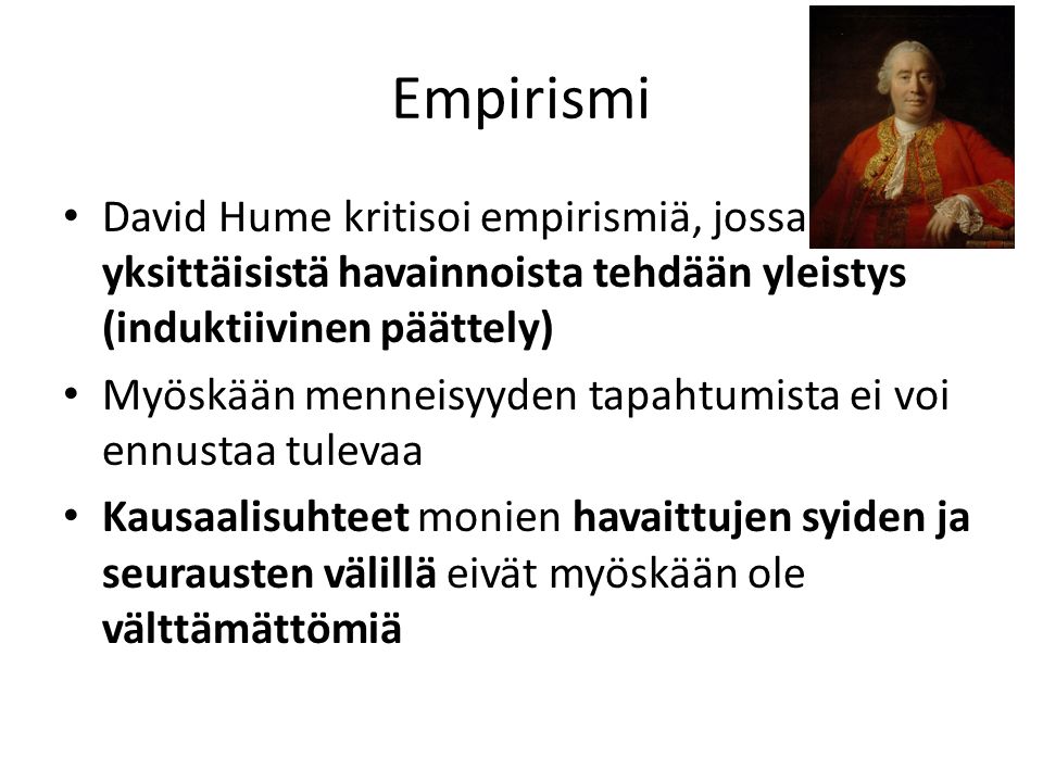 Empirismi David Hume kritisoi empirismiä, jossa yksittäisistä havainnoista tehdään yleistys (induktiivinen päättely) Myöskään menneisyyden tapahtumista ei voi ennustaa tulevaa Kausaalisuhteet monien havaittujen syiden ja seurausten välillä eivät myöskään ole välttämättömiä