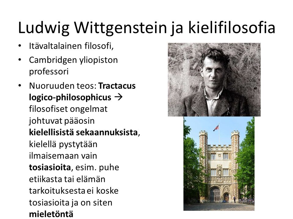 Ludwig Wittgenstein ja kielifilosofia Itävaltalainen filosofi, Cambridgen yliopiston professori Nuoruuden teos: Tractacus logico-philosophicus  filosofiset ongelmat johtuvat pääosin kielellisistä sekaannuksista, kielellä pystytään ilmaisemaan vain tosiasioita, esim.