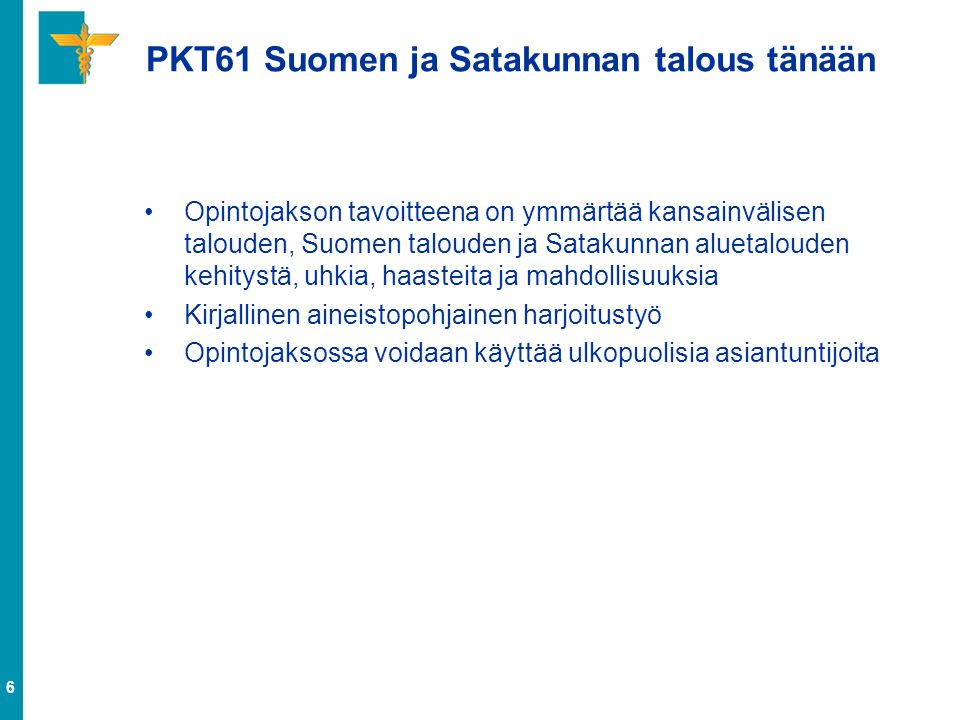 6 PKT61 Suomen ja Satakunnan talous tänään Opintojakson tavoitteena on ymmärtää kansainvälisen talouden, Suomen talouden ja Satakunnan aluetalouden kehitystä, uhkia, haasteita ja mahdollisuuksia Kirjallinen aineistopohjainen harjoitustyö Opintojaksossa voidaan käyttää ulkopuolisia asiantuntijoita