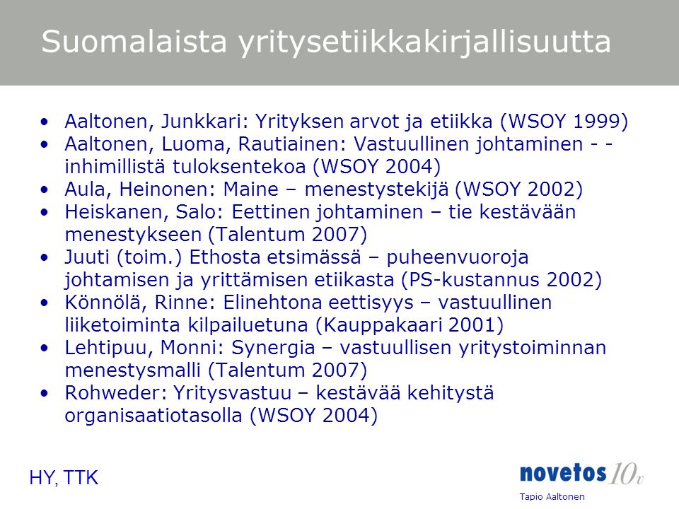 Tapio Aaltonen HY, TTK Suomalaista yritysetiikkakirjallisuutta Aaltonen, Junkkari: Yrityksen arvot ja etiikka (WSOY 1999) Aaltonen, Luoma, Rautiainen: Vastuullinen johtaminen - - inhimillistä tuloksentekoa (WSOY 2004) Aula, Heinonen: Maine – menestystekijä (WSOY 2002) Heiskanen, Salo: Eettinen johtaminen – tie kestävään menestykseen (Talentum 2007) Juuti (toim.) Ethosta etsimässä – puheenvuoroja johtamisen ja yrittämisen etiikasta (PS-kustannus 2002) Könnölä, Rinne: Elinehtona eettisyys – vastuullinen liiketoiminta kilpailuetuna (Kauppakaari 2001) Lehtipuu, Monni: Synergia – vastuullisen yritystoiminnan menestysmalli (Talentum 2007) Rohweder: Yritysvastuu – kestävää kehitystä organisaatiotasolla (WSOY 2004)