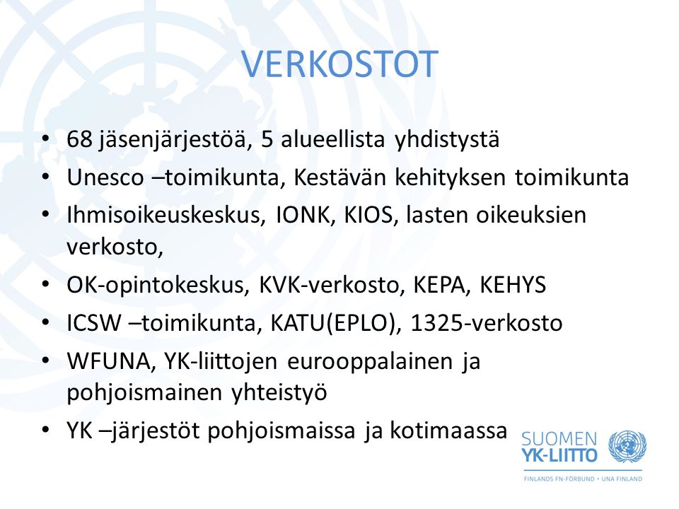 VERKOSTOT 68 jäsenjärjestöä, 5 alueellista yhdistystä Unesco –toimikunta, Kestävän kehityksen toimikunta Ihmisoikeuskeskus, IONK, KIOS, lasten oikeuksien verkosto, OK-opintokeskus, KVK-verkosto, KEPA, KEHYS ICSW –toimikunta, KATU(EPLO), 1325-verkosto WFUNA, YK-liittojen eurooppalainen ja pohjoismainen yhteistyö YK –järjestöt pohjoismaissa ja kotimaassa