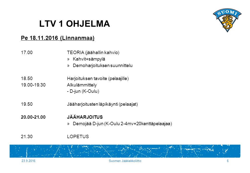 Suomen Jääkiekkoliitto6 Pe (Linnanmaa) 17.00TEORIA (jäähallin kahvio) »Kahvit+sämpylä »Demoharjoituksen suunnittelu 18.50Harjoituksen tavoite (pelaajille) Alkulämmittely - D-jun (K-Oulu) Jääharjoitusten läpikäynti (pelaajat) JÄÄHARJOITUS »Demojää D-jun (K-Oulu 2-4mv+20kenttäpelaajaa) 21.30LOPETUS LTV 1 OHJELMA