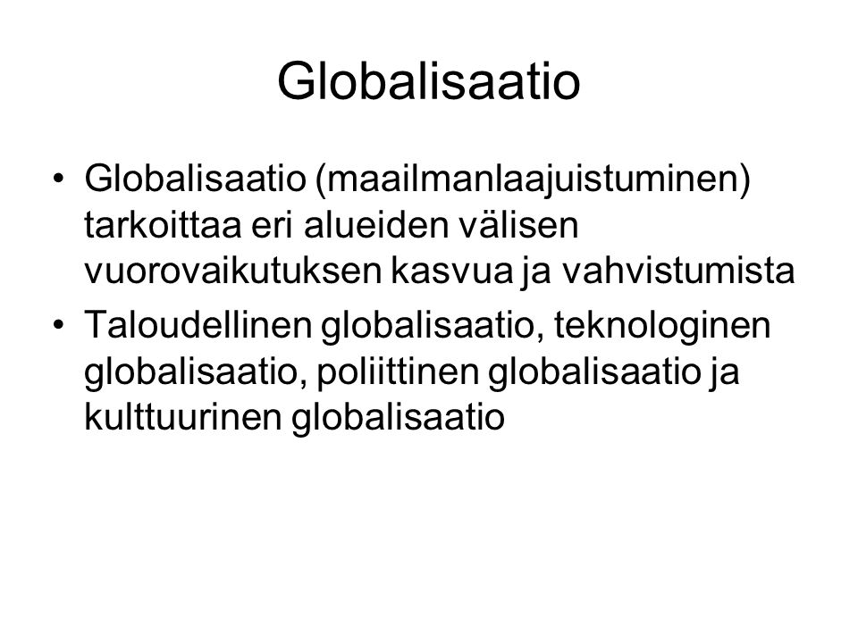 Globalisaatio Globalisaatio (maailmanlaajuistuminen) tarkoittaa eri alueiden välisen vuorovaikutuksen kasvua ja vahvistumista Taloudellinen globalisaatio, teknologinen globalisaatio, poliittinen globalisaatio ja kulttuurinen globalisaatio