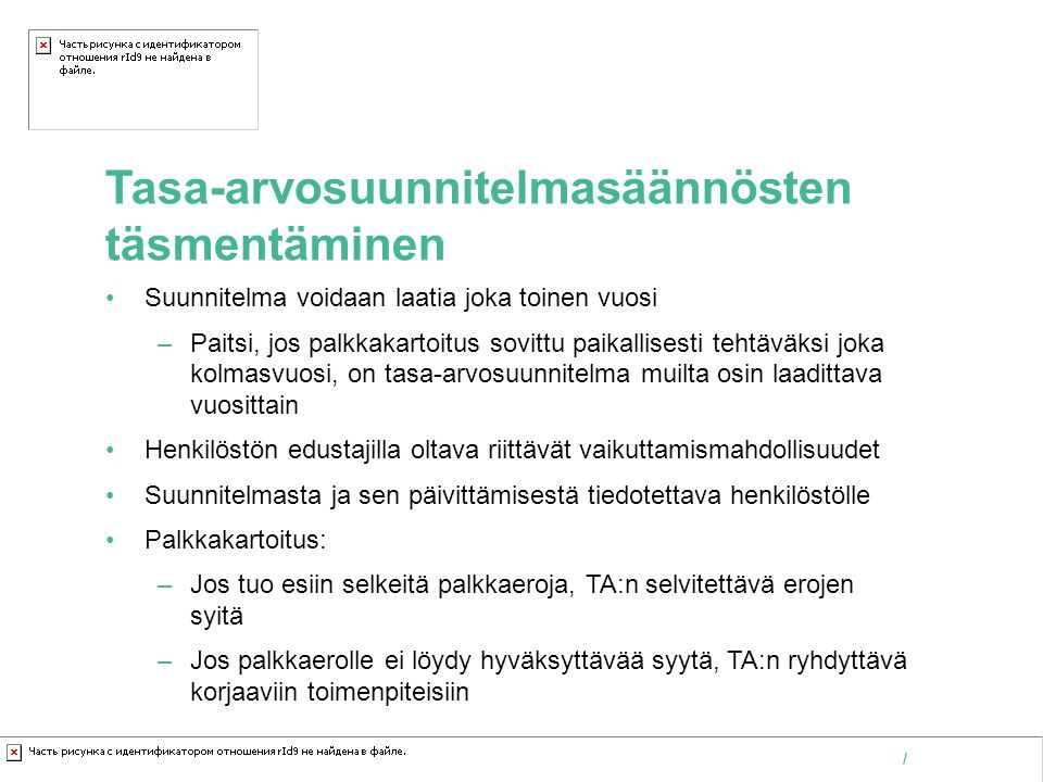 Kaakkois-Suomen ammattikorkeakoulu Oy /   Tasa-arvosuunnitelmasäännösten täsmentäminen Suunnitelma voidaan laatia joka toinen vuosi –Paitsi, jos palkkakartoitus sovittu paikallisesti tehtäväksi joka kolmasvuosi, on tasa-arvosuunnitelma muilta osin laadittava vuosittain Henkilöstön edustajilla oltava riittävät vaikuttamismahdollisuudet Suunnitelmasta ja sen päivittämisestä tiedotettava henkilöstölle Palkkakartoitus: –Jos tuo esiin selkeitä palkkaeroja, TA:n selvitettävä erojen syitä –Jos palkkaerolle ei löydy hyväksyttävää syytä, TA:n ryhdyttävä korjaaviin toimenpiteisiin