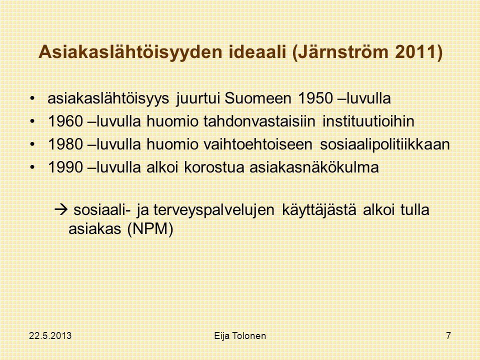 Eija Tolonen7 Asiakaslähtöisyyden ideaali (Järnström 2011) asiakaslähtöisyys juurtui Suomeen 1950 –luvulla 1960 –luvulla huomio tahdonvastaisiin instituutioihin 1980 –luvulla huomio vaihtoehtoiseen sosiaalipolitiikkaan 1990 –luvulla alkoi korostua asiakasnäkökulma  sosiaali- ja terveyspalvelujen käyttäjästä alkoi tulla asiakas (NPM)
