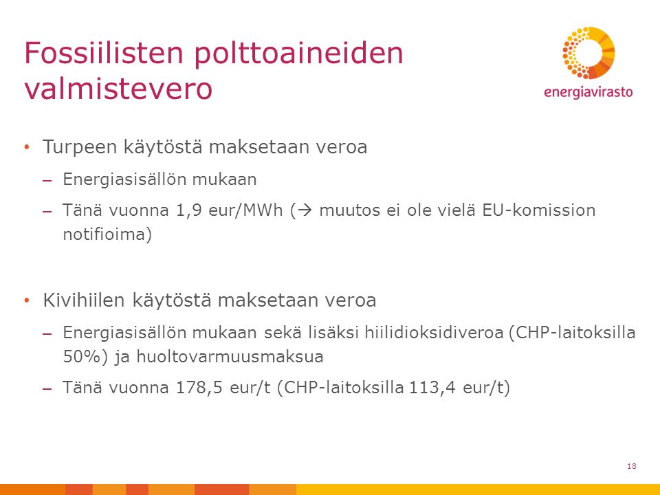 Turpeen käytöstä maksetaan veroa – Energiasisällön mukaan – Tänä vuonna 1,9 eur/MWh (  muutos ei ole vielä EU-komission notifioima) Kivihiilen käytöstä maksetaan veroa – Energiasisällön mukaan sekä lisäksi hiilidioksidiveroa (CHP-laitoksilla 50%) ja huoltovarmuusmaksua – Tänä vuonna 178,5 eur/t (CHP-laitoksilla 113,4 eur/t) Fossiilisten polttoaineiden valmistevero 18
