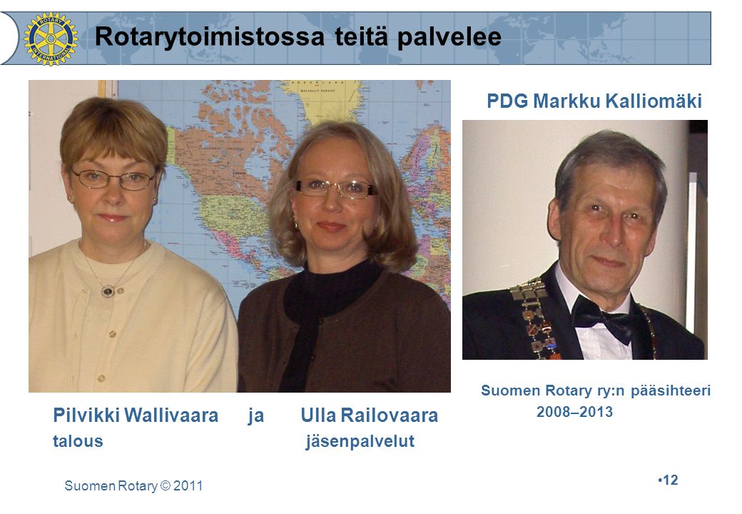 12 Suomen Rotary © Rotarytoimistossa teitä palvelee Pilvikki Wallivaara ja Ulla Railovaara talous jäsenpalvelut PDG Markku Kalliomäki Suomen Rotary ry:n pääsihteeri 2008–2013