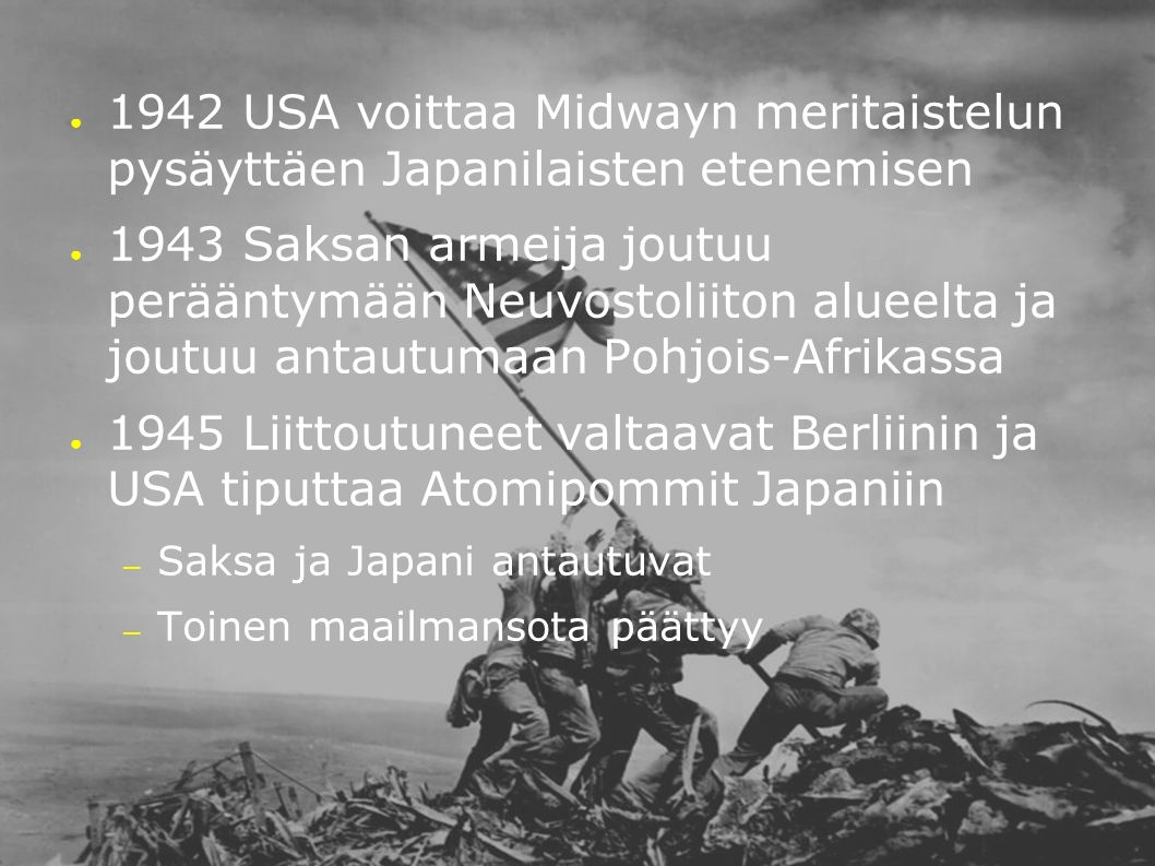 ● 1942 USA voittaa Midwayn meritaistelun pysäyttäen Japanilaisten etenemisen ● 1943 Saksan armeija joutuu perääntymään Neuvostoliiton alueelta ja joutuu antautumaan Pohjois-Afrikassa ● 1945 Liittoutuneet valtaavat Berliinin ja USA tiputtaa Atomipommit Japaniin – Saksa ja Japani antautuvat – Toinen maailmansota päättyy