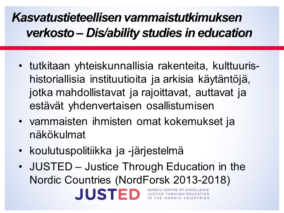 tutkitaan yhteiskunnallisia rakenteita, kulttuuris- historiallisia instituutioita ja arkisia käytäntöjä, jotka mahdollistavat ja rajoittavat, auttavat ja estävät yhdenvertaisen osallistumisen vammaisten ihmisten omat kokemukset ja näkökulmat koulutuspolitiikka ja -järjestelmä JUSTED – Justice Through Education in the Nordic Countries (NordForsk ) Kasvatustieteellisen vammaistutkimuksen verkosto – Dis/ability studies in education