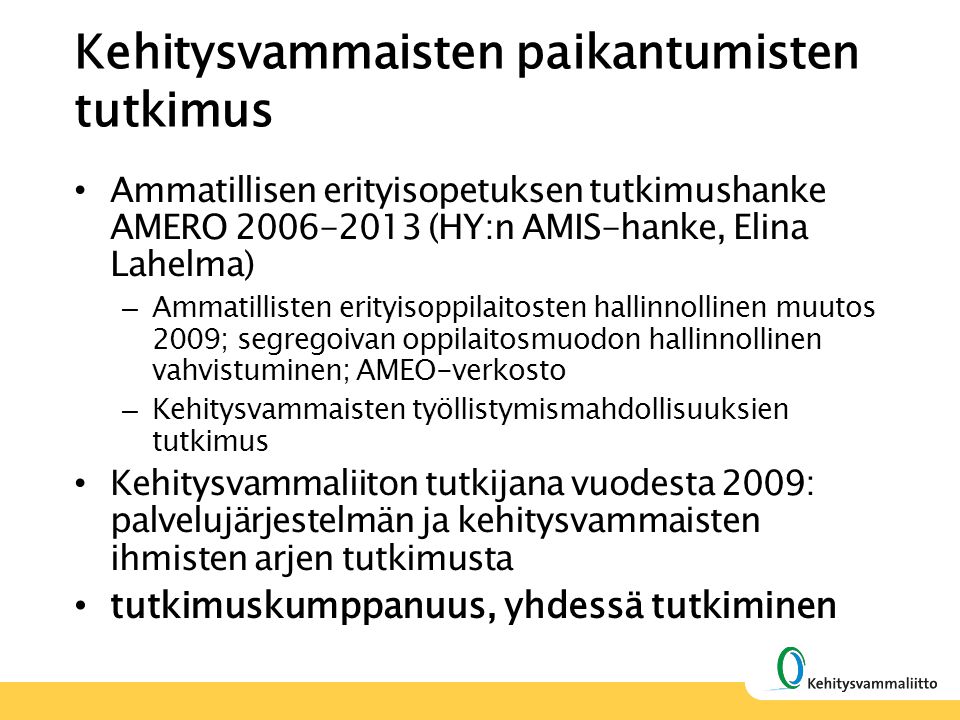 Kehitysvammaisten paikantumisten tutkimus Ammatillisen erityisopetuksen tutkimushanke AMERO (HY:n AMIS-hanke, Elina Lahelma) – Ammatillisten erityisoppilaitosten hallinnollinen muutos 2009; segregoivan oppilaitosmuodon hallinnollinen vahvistuminen; AMEO-verkosto – Kehitysvammaisten työllistymismahdollisuuksien tutkimus Kehitysvammaliiton tutkijana vuodesta 2009: palvelujärjestelmän ja kehitysvammaisten ihmisten arjen tutkimusta tutkimuskumppanuus, yhdessä tutkiminen