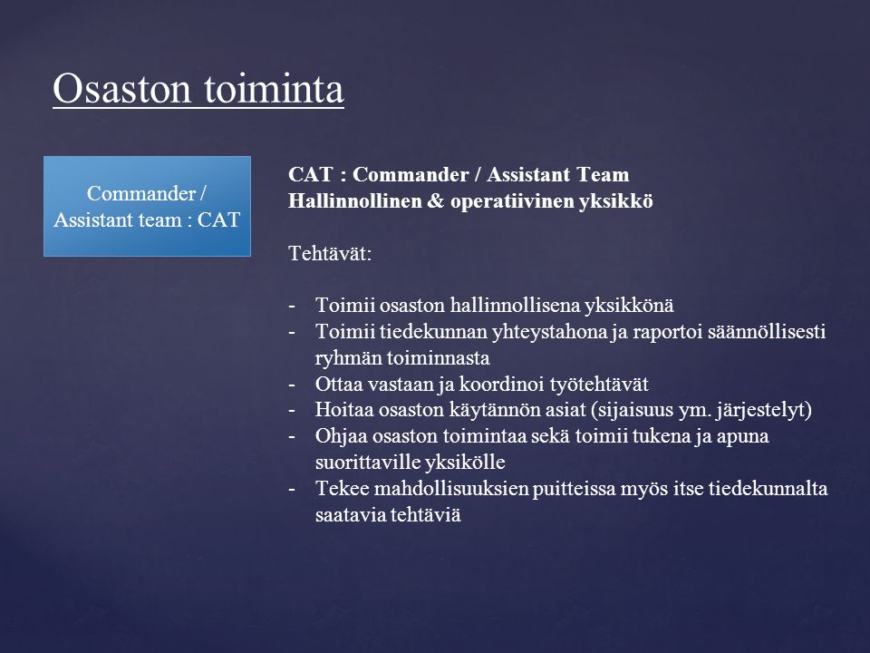 Osaston toiminta Commander / Assistant team : CAT CAT : Commander / Assistant Team Hallinnollinen & operatiivinen yksikkö Tehtävät: -Toimii osaston hallinnollisena yksikkönä -Toimii tiedekunnan yhteystahona ja raportoi säännöllisesti ryhmän toiminnasta -Ottaa vastaan ja koordinoi työtehtävät -Hoitaa osaston käytännön asiat (sijaisuus ym.
