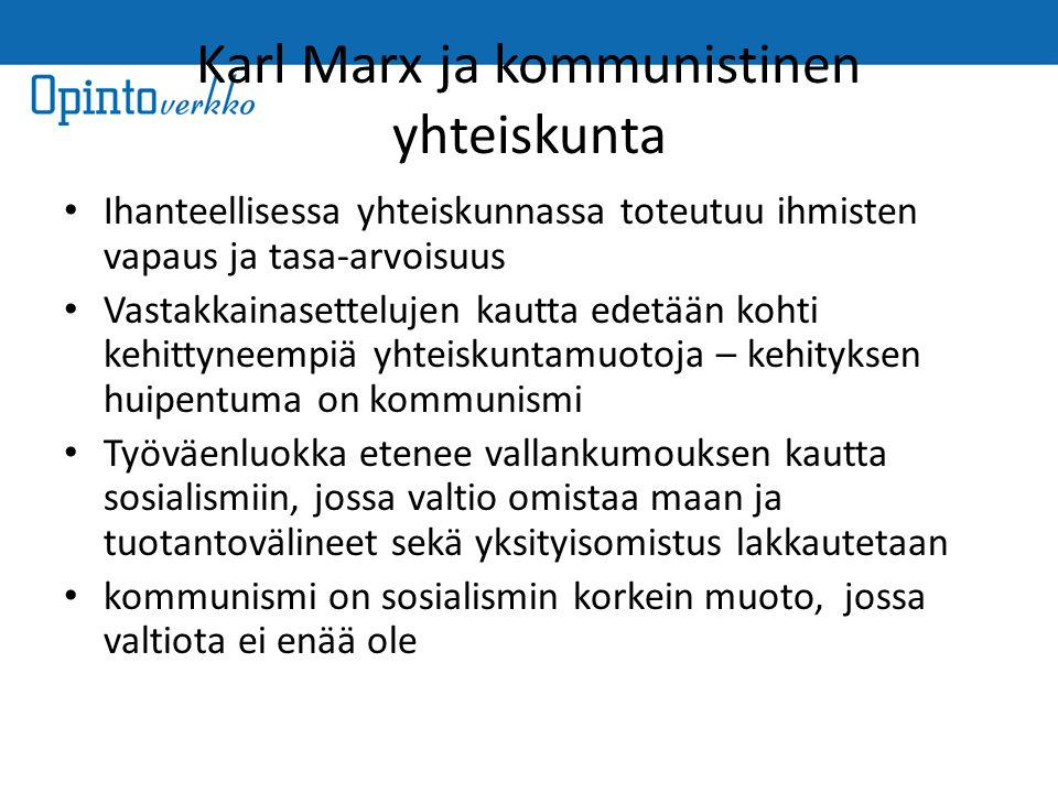 Karl Marx ja kommunistinen yhteiskunta Ihanteellisessa yhteiskunnassa toteutuu ihmisten vapaus ja tasa-arvoisuus Vastakkainasettelujen kautta edetään kohti kehittyneempiä yhteiskuntamuotoja – kehityksen huipentuma on kommunismi Työväenluokka etenee vallankumouksen kautta sosialismiin, jossa valtio omistaa maan ja tuotantovälineet sekä yksityisomistus lakkautetaan kommunismi on sosialismin korkein muoto, jossa valtiota ei enää ole