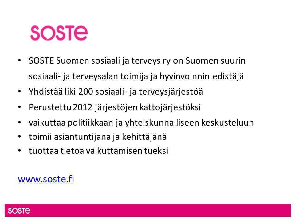 SOSTE Suomen sosiaali ja terveys ry on Suomen suurin sosiaali- ja terveysalan toimija ja hyvinvoinnin edistäjä Yhdistää liki 200 sosiaali- ja terveysjärjestöä Perustettu 2012 järjestöjen kattojärjestöksi vaikuttaa politiikkaan ja yhteiskunnalliseen keskusteluun toimii asiantuntijana ja kehittäjänä tuottaa tietoa vaikuttamisen tueksi
