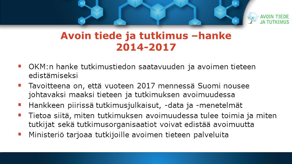 Avoin tiede ja tutkimus –hanke  OKM:n hanke tutkimustiedon saatavuuden ja avoimen tieteen edistämiseksi  Tavoitteena on, että vuoteen 2017 mennessä Suomi nousee johtavaksi maaksi tieteen ja tutkimuksen avoimuudessa  Hankkeen piirissä tutkimusjulkaisut, -data ja -menetelmät  Tietoa siitä, miten tutkimuksen avoimuudessa tulee toimia ja miten tutkijat sekä tutkimusorganisaatiot voivat edistää avoimuutta  Ministeriö tarjoaa tutkijoille avoimen tieteen palveluita