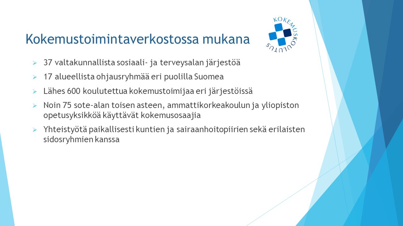 Kokemustoimintaverkostossa mukana  37 valtakunnallista sosiaali- ja terveysalan järjestöä  17 alueellista ohjausryhmää eri puolilla Suomea  Lähes 600 koulutettua kokemustoimijaa eri järjestöissä  Noin 75 sote-alan toisen asteen, ammattikorkeakoulun ja yliopiston opetusyksikköä käyttävät kokemusosaajia  Yhteistyötä paikallisesti kuntien ja sairaanhoitopiirien sekä erilaisten sidosryhmien kanssa