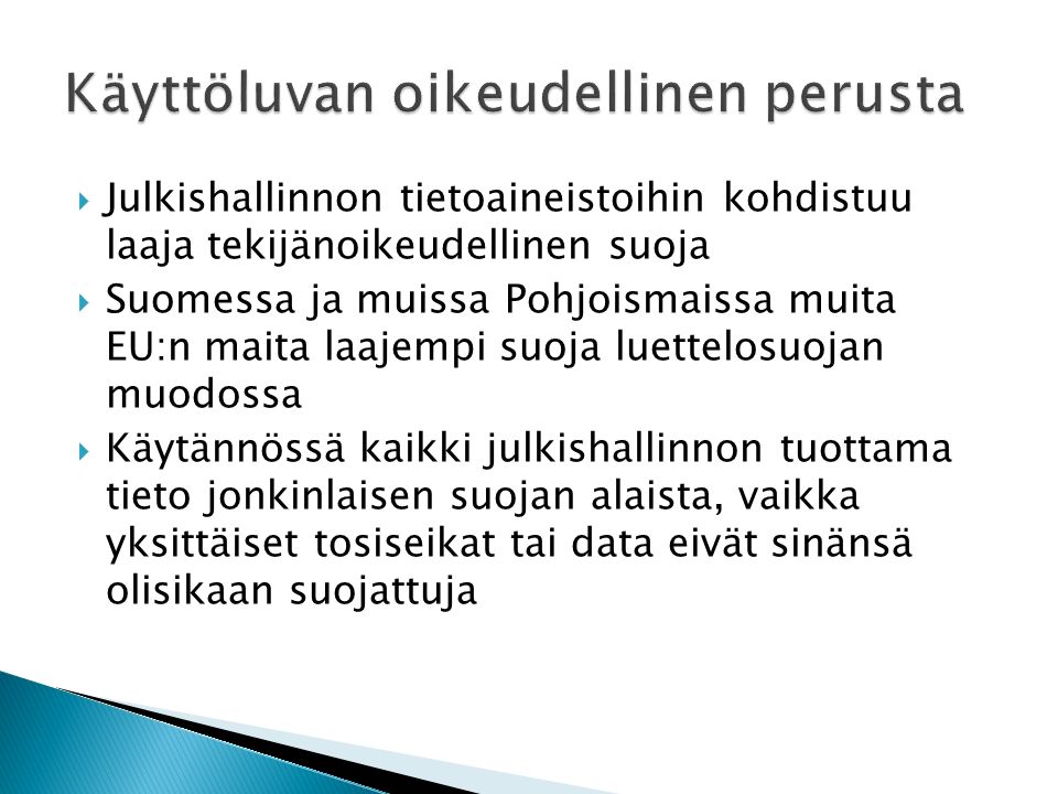  Julkishallinnon tietoaineistoihin kohdistuu laaja tekijänoikeudellinen suoja  Suomessa ja muissa Pohjoismaissa muita EU:n maita laajempi suoja luettelosuojan muodossa  Käytännössä kaikki julkishallinnon tuottama tieto jonkinlaisen suojan alaista, vaikka yksittäiset tosiseikat tai data eivät sinänsä olisikaan suojattuja