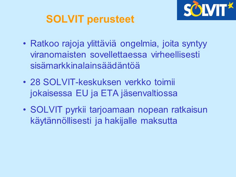 SOLVIT perusteet Ratkoo rajoja ylittäviä ongelmia, joita syntyy viranomaisten sovellettaessa virheellisesti sisämarkkinalainsäädäntöä 28 SOLVIT-keskuksen verkko toimii jokaisessa EU ja ETA jäsenvaltiossa SOLVIT pyrkii tarjoamaan nopean ratkaisun käytännöllisesti ja hakijalle maksutta