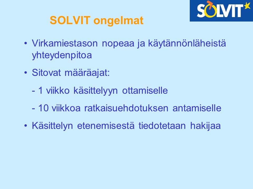 SOLVIT ongelmat Virkamiestason nopeaa ja käytännönläheistä yhteydenpitoa Sitovat määräajat: - 1 viikko käsittelyyn ottamiselle - 10 viikkoa ratkaisuehdotuksen antamiselle Käsittelyn etenemisestä tiedotetaan hakijaa