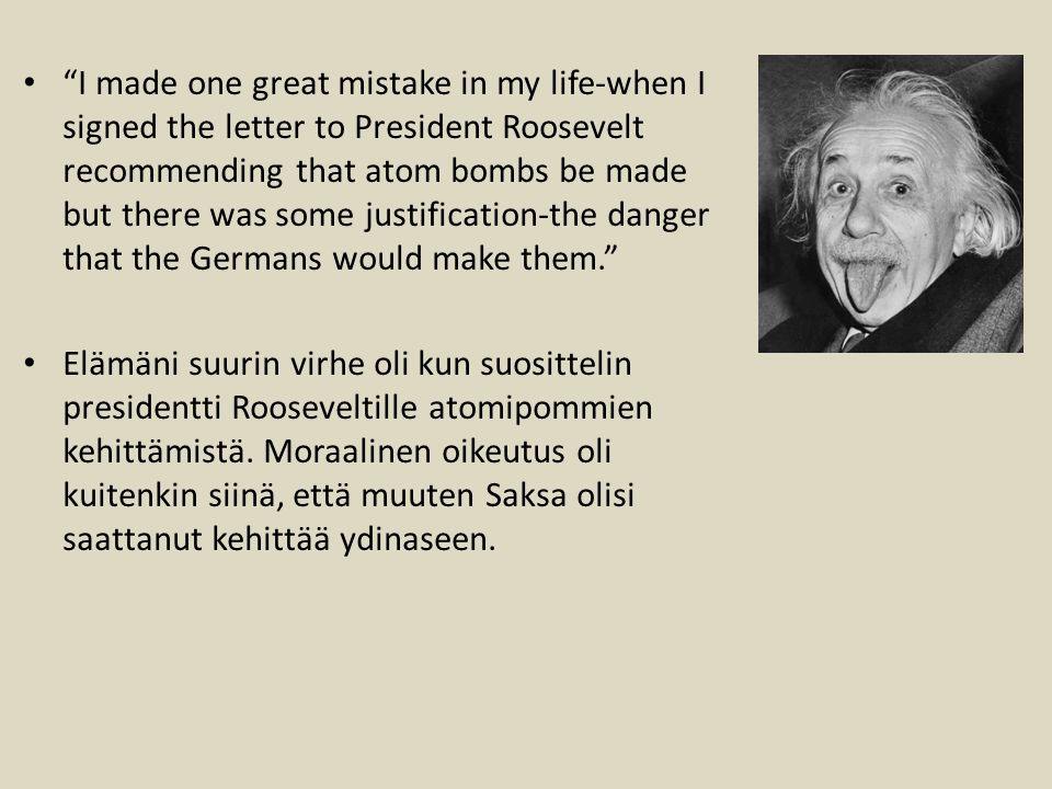 I made one great mistake in my life-when I signed the letter to President Roosevelt recommending that atom bombs be made but there was some justification-the danger that the Germans would make them. Elämäni suurin virhe oli kun suosittelin presidentti Rooseveltille atomipommien kehittämistä.