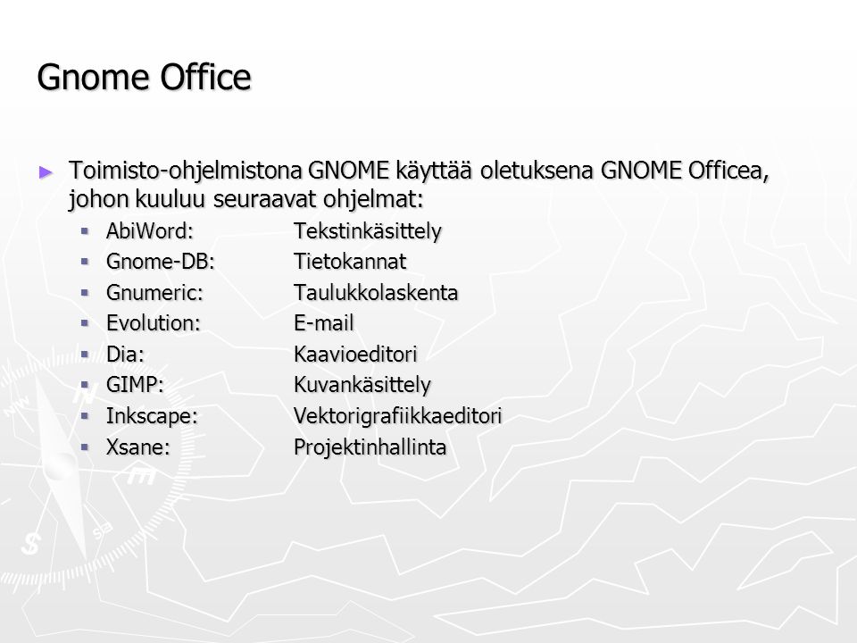 Gnome Office ► Toimisto-ohjelmistona GNOME käyttää oletuksena GNOME Officea, johon kuuluu seuraavat ohjelmat:  AbiWord: Tekstinkäsittely  Gnome-DB:Tietokannat  Gnumeric:Taulukkolaskenta  Evolution:   Dia:Kaavioeditori  GIMP: Kuvankäsittely  Inkscape: Vektorigrafiikkaeditori  Xsane:Projektinhallinta