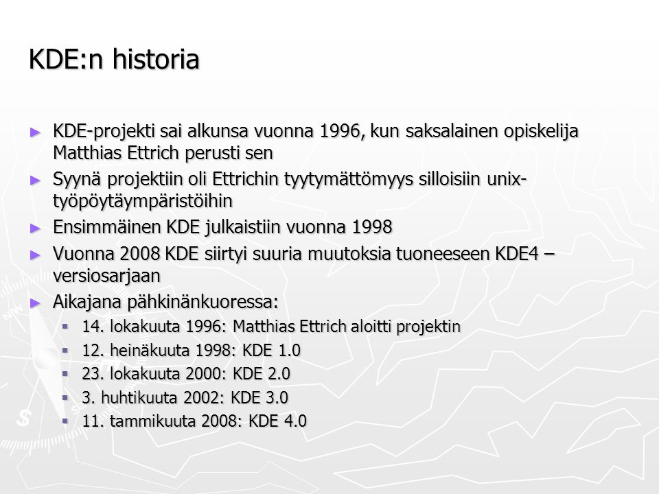 KDE:n historia ► KDE-projekti sai alkunsa vuonna 1996, kun saksalainen opiskelija Matthias Ettrich perusti sen ► Syynä projektiin oli Ettrichin tyytymättömyys silloisiin unix- työpöytäympäristöihin ► Ensimmäinen KDE julkaistiin vuonna 1998 ► Vuonna 2008 KDE siirtyi suuria muutoksia tuoneeseen KDE4 – versiosarjaan ► Aikajana pähkinänkuoressa:  14.