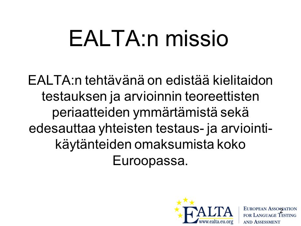 2 EALTA:n missio EALTA:n tehtävänä on edistää kielitaidon testauksen ja arvioinnin teoreettisten periaatteiden ymmärtämistä sekä edesauttaa yhteisten testaus- ja arviointi- käytänteiden omaksumista koko Euroopassa.