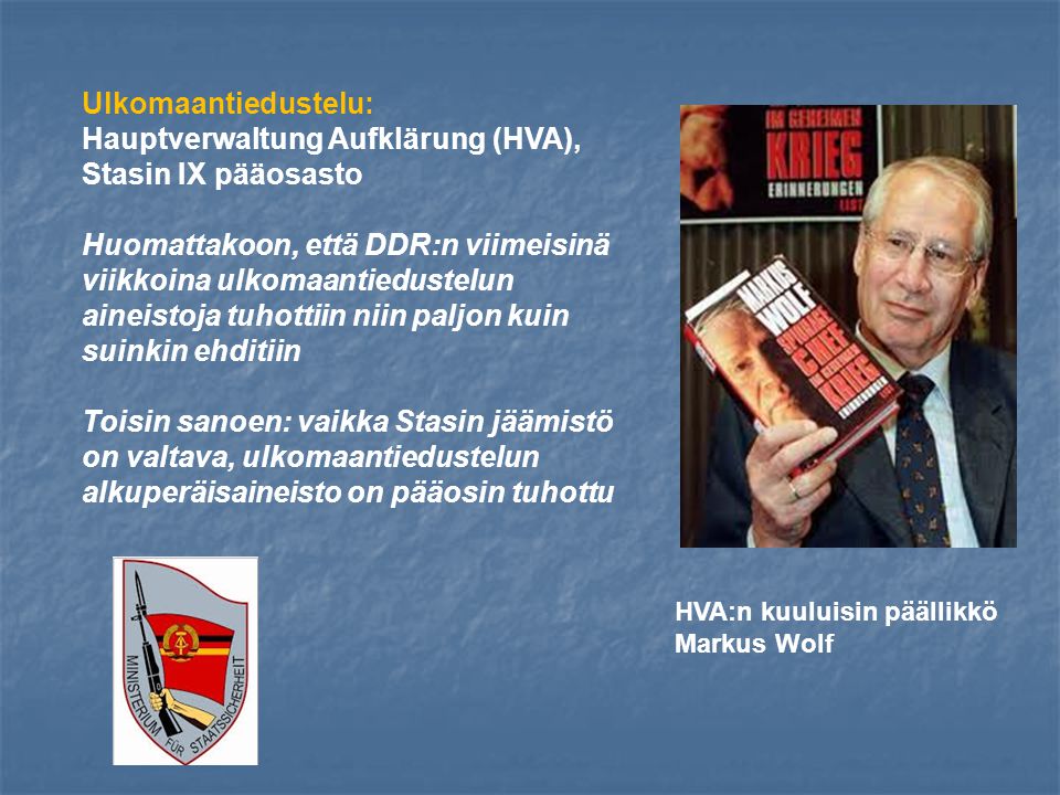 Ulkomaantiedustelu: Hauptverwaltung Aufklärung (HVA), Stasin IX pääosasto Huomattakoon, että DDR:n viimeisinä viikkoina ulkomaantiedustelun aineistoja tuhottiin niin paljon kuin suinkin ehditiin Toisin sanoen: vaikka Stasin jäämistö on valtava, ulkomaantiedustelun alkuperäisaineisto on pääosin tuhottu HVA:n kuuluisin päällikkö Markus Wolf