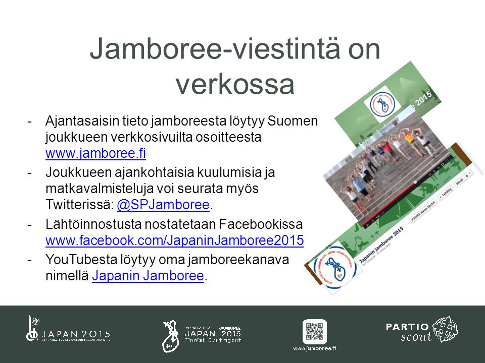 -Ajantasaisin tieto jamboreesta löytyy Suomen joukkueen verkkosivuilta osoitteesta     -Joukkueen ajankohtaisia kuulumisia ja matkavalmisteluja voi seurata myös Twitterissä: -Lähtöinnostusta nostatetaan Facebookissa     -YouTubesta löytyy oma jamboreekanava nimellä Japanin Jamboree.Japanin Jamboree Jamboree-viestintä on verkossa