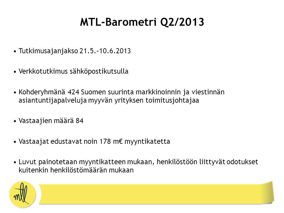 MTL-Barometri Q2/2013 •Tutkimusajanjakso 21.5.– •Verkkotutkimus sähköpostikutsulla •Kohderyhmänä 424 Suomen suurinta markkinoinnin ja viestinnän asiantuntijapalveluja myyvän yrityksen toimitusjohtajaa •Vastaajien määrä 84 •Vastaajat edustavat noin 178 m€ myyntikatetta •Luvut painotetaan myyntikatteen mukaan, henkilöstöön liittyvät odotukset kuitenkin henkilöstömäärän mukaan
