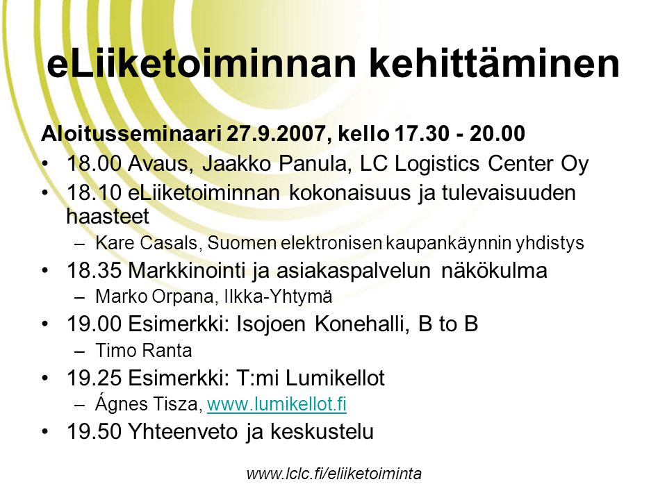eLiiketoiminnan kehittäminen Aloitusseminaari , kello •18.00 Avaus, Jaakko Panula, LC Logistics Center Oy •18.10 eLiiketoiminnan kokonaisuus ja tulevaisuuden haasteet –Kare Casals, Suomen elektronisen kaupankäynnin yhdistys •18.35 Markkinointi ja asiakaspalvelun näkökulma –Marko Orpana, Ilkka-Yhtymä •19.00 Esimerkki: Isojoen Konehalli, B to B –Timo Ranta •19.25 Esimerkki: T:mi Lumikellot –Ágnes Tisza,   •19.50 Yhteenveto ja keskustelu