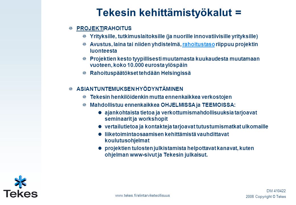 Tekesin kehittämistyökalut =    PROJEKTIRAHOITUS  Yrityksille, tutkimuslaitoksille (ja nuorille innovatiivisille yrityksille)  Avustus, laina tai niiden yhdistelmä, rahoitustaso riippuu projektin luonteestarahoitustaso  Projektien kesto tyypillisesti muutamasta kuukaudesta muutamaan vuoteen, koko eurosta ylöspäin  Rahoituspäätökset tehdään Helsingissä  ASIANTUNTEMUKSEN HYÖDYNTÄMINEN  Tekesin henkilöidenkin mutta ennenkaikkea verkostojen  Mahdollistuu ennenkaikkea OHJELMISSA ja TEEMOISSA:  ajankohtaista tietoa ja verkottumismahdollisuuksia tarjoavat seminaarit ja workshopit  vertailutietoa ja kontakteja tarjoavat tutustumismatkat ulkomaille  liiketoimintaosaamisen kehittämistä vauhdittavat koulutusohjelmat  projektien tulosten julkistamista helpottavat kanavat, kuten ohjelman www-sivut ja Tekesin julkaisut.