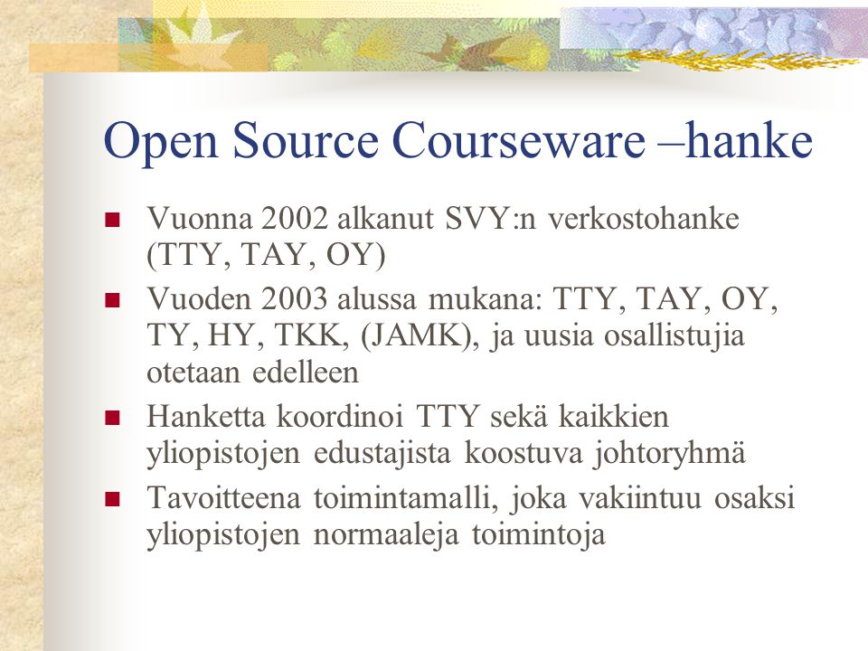 Open Source Courseware –hanke  Vuonna 2002 alkanut SVY:n verkostohanke (TTY, TAY, OY)  Vuoden 2003 alussa mukana: TTY, TAY, OY, TY, HY, TKK, (JAMK), ja uusia osallistujia otetaan edelleen  Hanketta koordinoi TTY sekä kaikkien yliopistojen edustajista koostuva johtoryhmä  Tavoitteena toimintamalli, joka vakiintuu osaksi yliopistojen normaaleja toimintoja
