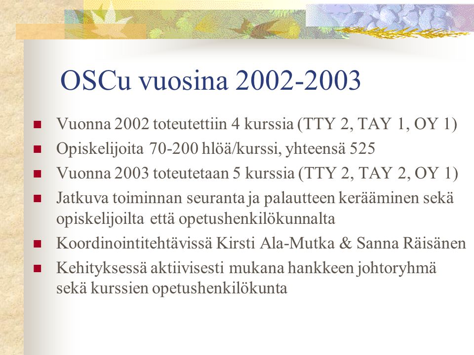 OSCu vuosina  Vuonna 2002 toteutettiin 4 kurssia (TTY 2, TAY 1, OY 1)  Opiskelijoita hlöä/kurssi, yhteensä 525  Vuonna 2003 toteutetaan 5 kurssia (TTY 2, TAY 2, OY 1)  Jatkuva toiminnan seuranta ja palautteen kerääminen sekä opiskelijoilta että opetushenkilökunnalta  Koordinointitehtävissä Kirsti Ala-Mutka & Sanna Räisänen  Kehityksessä aktiivisesti mukana hankkeen johtoryhmä sekä kurssien opetushenkilökunta