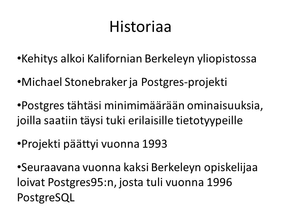 Historiaa • Kehitys alkoi Kalifornian Berkeleyn yliopistossa • Michael Stonebraker ja Postgres-projekti • Postgres tähtäsi minimimäärään ominaisuuksia, joilla saatiin täysi tuki erilaisille tietotyypeille • Projekti päättyi vuonna 1993 • Seuraavana vuonna kaksi Berkeleyn opiskelijaa loivat Postgres95:n, josta tuli vuonna 1996 PostgreSQL