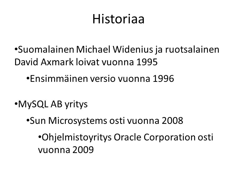 Historiaa • Suomalainen Michael Widenius ja ruotsalainen David Axmark loivat vuonna 1995 • Ensimmäinen versio vuonna 1996 • MySQL AB yritys • Sun Microsystems osti vuonna 2008 • Ohjelmistoyritys Oracle Corporation osti vuonna 2009