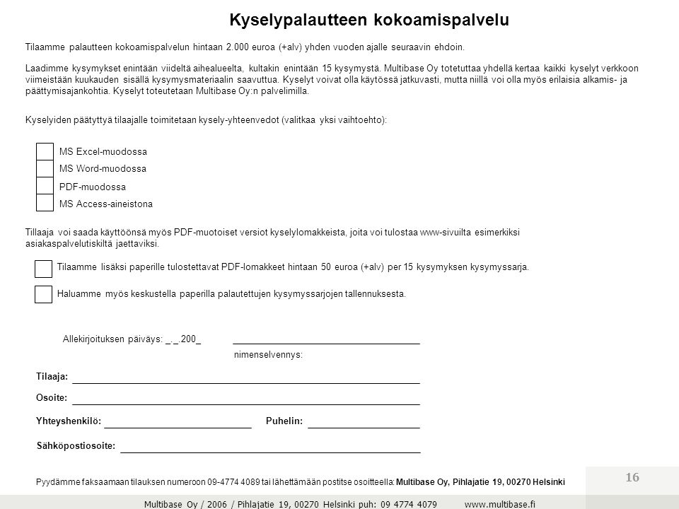 Multibase Oy / 2006 / Pihlajatie 19, Helsinki puh: Pyydämme faksaamaan tilauksen numeroon tai lähettämään postitse osoitteella: Multibase Oy, Pihlajatie 19, Helsinki MS Excel-muodossa MS Word-muodossa PDF-muodossa MS Access-aineistona Kyselypalautteen kokoamispalvelu Tilaamme palautteen kokoamispalvelun hintaan euroa (+alv) yhden vuoden ajalle seuraavin ehdoin.